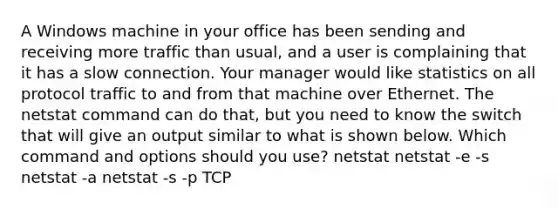 A Windows machine in your office has been sending and receiving more traffic than usual, and a user is complaining that it has a slow connection. Your manager would like statistics on all protocol traffic to and from that machine over Ethernet. The netstat command can do that, but you need to know the switch that will give an output similar to what is shown below. Which command and options should you use? netstat netstat -e -s netstat -a netstat -s -p TCP