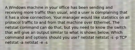 A Windows machine in your office has been sending and receiving more traffic than usual, and a user is complaining that it has a slow connection. Your manager would like statistics on all protocol traffic to and from that machine over Ethernet. The netstat command can do that, but you need to know the switch that will give an output similar to what is shown below. Which command and options should you use? netstat netstat -s -p TCP netstat -a netstat -e -s