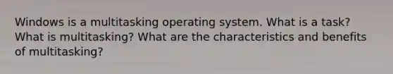 Windows is a multitasking operating system. What is a task? What is multitasking? What are the characteristics and benefits of multitasking?