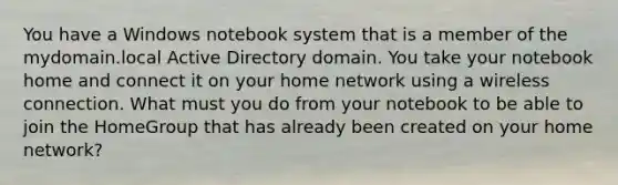 You have a Windows notebook system that is a member of the mydomain.local Active Directory domain. You take your notebook home and connect it on your home network using a wireless connection. What must you do from your notebook to be able to join the HomeGroup that has already been created on your home network?