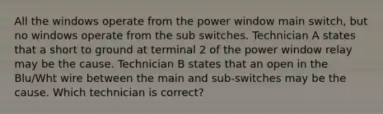 All the windows operate from the power window main switch, but no windows operate from the sub switches. Technician A states that a short to ground at terminal 2 of the power window relay may be the cause. Technician B states that an open in the Blu/Wht wire between the main and sub-switches may be the cause. Which technician is correct?