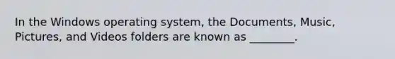 In the Windows operating system, the Documents, Music, Pictures, and Videos folders are known as ________.