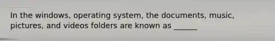 In the windows, operating system, the documents, music, pictures, and videos folders are known as ______