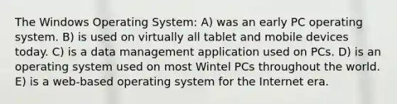 The Windows Operating System: A) was an early PC operating system. B) is used on virtually all tablet and mobile devices today. C) is a data management application used on PCs. D) is an operating system used on most Wintel PCs throughout the world. E) is a web-based operating system for the Internet era.