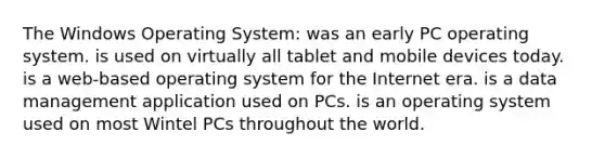 The Windows Operating System: was an early PC operating system. is used on virtually all tablet and mobile devices today. is a web-based operating system for the Internet era. is a data management application used on PCs. is an operating system used on most Wintel PCs throughout the world.