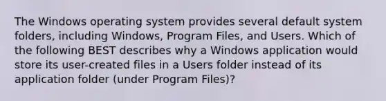 The Windows operating system provides several default system folders, including Windows, Program Files, and Users. Which of the following BEST describes why a Windows application would store its user-created files in a Users folder instead of its application folder (under Program Files)?