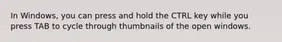 In Windows, you can press and hold the CTRL key while you press TAB to cycle through thumbnails of the open windows.