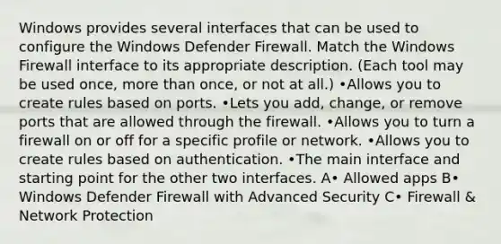 Windows provides several interfaces that can be used to configure the Windows Defender Firewall. Match the Windows Firewall interface to its appropriate description. (Each tool may be used once, more than once, or not at all.) •Allows you to create rules based on ports. •Lets you add, change, or remove ports that are allowed through the firewall. •Allows you to turn a firewall on or off for a specific profile or network. •Allows you to create rules based on authentication. •The main interface and starting point for the other two interfaces. A• Allowed apps B• Windows Defender Firewall with Advanced Security C• Firewall & Network Protection