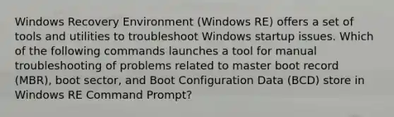 Windows Recovery Environment (Windows RE) offers a set of tools and utilities to troubleshoot Windows startup issues. Which of the following commands launches a tool for manual troubleshooting of problems related to master boot record (MBR), boot sector, and Boot Configuration Data (BCD) store in Windows RE Command Prompt?