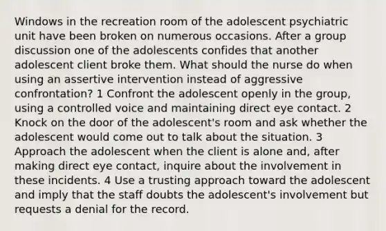 Windows in the recreation room of the adolescent psychiatric unit have been broken on numerous occasions. After a group discussion one of the adolescents confides that another adolescent client broke them. What should the nurse do when using an assertive intervention instead of aggressive confrontation? 1 Confront the adolescent openly in the group, using a controlled voice and maintaining direct eye contact. 2 Knock on the door of the adolescent's room and ask whether the adolescent would come out to talk about the situation. 3 Approach the adolescent when the client is alone and, after making direct eye contact, inquire about the involvement in these incidents. 4 Use a trusting approach toward the adolescent and imply that the staff doubts the adolescent's involvement but requests a denial for the record.