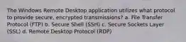 The Windows Remote Desktop application utilizes what protocol to provide secure, encrypted transmissions? a. File Transfer Protocol (FTP) b. Secure Shell (SSH) c. Secure Sockets Layer (SSL) d. Remote Desktop Protocol (RDP)