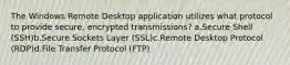 The Windows Remote Desktop application utilizes what protocol to provide secure, encrypted transmissions? a.Secure Shell (SSH)b.Secure Sockets Layer (SSL)c.Remote Desktop Protocol (RDP)d.File Transfer Protocol (FTP)