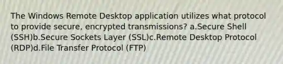 The Windows Remote Desktop application utilizes what protocol to provide secure, encrypted transmissions? a.Secure Shell (SSH)b.Secure Sockets Layer (SSL)c.Remote Desktop Protocol (RDP)d.File Transfer Protocol (FTP)