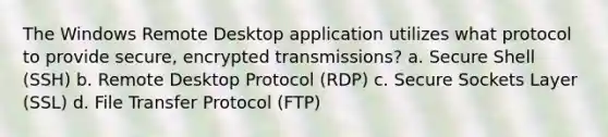 The Windows Remote Desktop application utilizes what protocol to provide secure, encrypted transmissions? a. Secure Shell (SSH) b. Remote Desktop Protocol (RDP) c. Secure Sockets Layer (SSL) d. File Transfer Protocol (FTP)