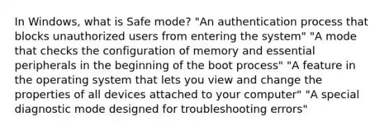 In Windows, what is Safe mode? "An authentication process that blocks unauthorized users from entering the system" "A mode that checks the configuration of memory and essential peripherals in the beginning of the boot process" "A feature in the operating system that lets you view and change the properties of all devices attached to your computer" "A special diagnostic mode designed for troubleshooting errors"