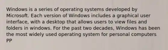 Windows is a series of operating systems developed by Microsoft. Each version of Windows includes a graphical user interface, with a desktop that allows users to view files and folders in windows. For the past two decades, Windows has been the most widely used operating system for personal computers PP