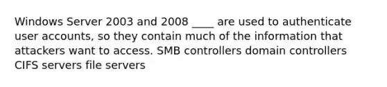 Windows Server 2003 and 2008 ____ are used to authenticate user accounts, so they contain much of the information that attackers want to access. SMB controllers domain controllers CIFS servers file servers