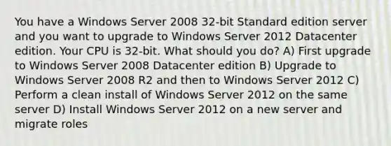 You have a Windows Server 2008 32-bit Standard edition server and you want to upgrade to Windows Server 2012 Datacenter edition. Your CPU is 32-bit. What should you do? A) First upgrade to Windows Server 2008 Datacenter edition B) Upgrade to Windows Server 2008 R2 and then to Windows Server 2012 C) Perform a clean install of Windows Server 2012 on the same server D) Install Windows Server 2012 on a new server and migrate roles