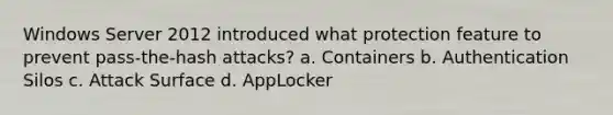 Windows Server 2012 introduced what protection feature to prevent pass-the-hash attacks? a. Containers b. Authentication Silos c. Attack Surface d. AppLocker