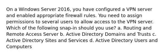 On a Windows Server 2016, you have configured a VPN server and enabled appropriate firewall rules. You need to assign permissions to several users to allow access to the VPN server. Which of the following snap-in should you use? a. Routing and Remote Access Server b. Active Directory Domains and Trusts c. Active Directory Sites and Services d. Active Directory Users and Computers