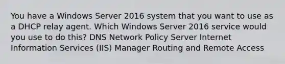 You have a Windows Server 2016 system that you want to use as a DHCP relay agent. Which Windows Server 2016 service would you use to do this? DNS Network Policy Server Internet Information Services (IIS) Manager Routing and Remote Access