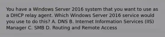 You have a Windows Server 2016 system that you want to use as a DHCP relay agent. Which Windows Server 2016 service would you use to do this? A. DNS B. Internet Information Services (IIS) Manager C. SMB D. Routing and Remote Access