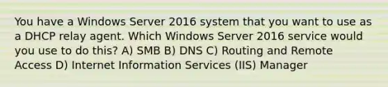 You have a Windows Server 2016 system that you want to use as a DHCP relay agent. Which Windows Server 2016 service would you use to do this? A) SMB B) DNS C) Routing and Remote Access D) Internet Information Services (IIS) Manager