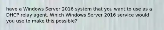 have a Windows Server 2016 system that you want to use as a DHCP relay agent. Which Windows Server 2016 service would you use to make this possible?