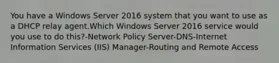 You have a Windows Server 2016 system that you want to use as a DHCP relay agent.Which Windows Server 2016 service would you use to do this?-Network Policy Server-DNS-Internet Information Services (IIS) Manager-Routing and Remote Access