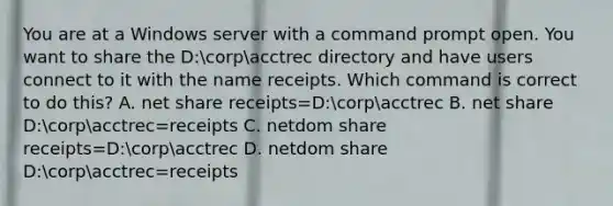 You are at a Windows server with a command prompt open. You want to share the D:corpacctrec directory and have users connect to it with the name receipts. Which command is correct to do this? A. net share receipts=D:corpacctrec B. net share D:corpacctrec=receipts C. netdom share receipts=D:corpacctrec D. netdom share D:corpacctrec=receipts