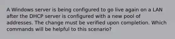 A Windows server is being configured to go live again on a LAN after the DHCP server is configured with a new pool of addresses. The change must be verified upon completion. Which commands will be helpful to this scenario?