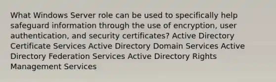 What Windows Server role can be used to specifically help safeguard information through the use of encryption, user authentication, and security certificates? Active Directory Certificate Services Active Directory Domain Services Active Directory Federation Services Active Directory Rights Management Services