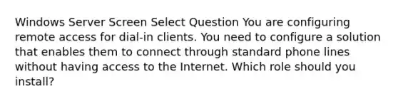 Windows Server Screen Select Question You are configuring remote access for dial-in clients. You need to configure a solution that enables them to connect through standard phone lines without having access to the Internet. Which role should you install?