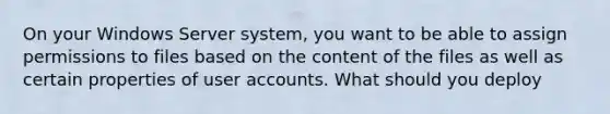 On your Windows Server system, you want to be able to assign permissions to files based on the content of the files as well as certain properties of user accounts. What should you deploy