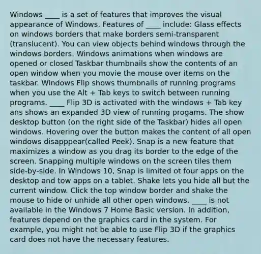 Windows ____ is a set of features that improves the visual appearance of Windows. Features of ____ include: Glass effects on windows borders that make borders semi-transparent (translucent). You can view objects behind windows through the windows borders. Windows animations when windows are opened or closed Taskbar thumbnails show the contents of an open window when you movie the mouse over items on the taskbar. Windows Flip shows thumbnails of running programs when you use the Alt + Tab keys to switch between running programs. ____ Flip 3D is activated with the windows + Tab key ans shows an expanded 3D view of running progams. The show desktop button (on the right side of the Taskbar) hides all open windows. Hovering over the button makes the content of all open windows disapppear(called Peek). Snap is a new feature that maximizes a window as you drag its border to the edge of the screen. Snapping multiple windows on the screen tiles them side-by-side. In Windows 10, Snap is limited ot four apps on the desktop and tow apps on a tablet. Shake lets you hide all but the current window. Click the top window border and shake the mouse to hide or unhide all other open windows. ____ is not available in the Windows 7 Home Basic version. In addition, features depend on the graphics card in the system. For example, you might not be able to use Flip 3D if the graphics card does not have the necessary features.