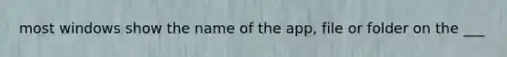 most windows show the name of the app, file or folder on the ___