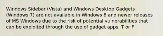 Windows Sidebar (Vista) and Windows Desktop Gadgets (Windows 7) are not available in Windows 8 and newer releases of MS Windows due to the risk of potential vulnerabilities that can be exploited through the use of gadget apps. T or F