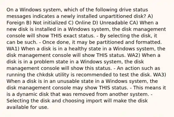 On a Windows system, which of the following drive status messages indicates a newly installed unpartitioned disk? A) Foreign B) Not initialized C) Online D) Unreadable CA) When a new disk is installed in a Windows system, the disk management console will show THIS exact status. - By selecting the disk, it can be such. - Once done, it may be partitioned and formatted. WA1) When a disk is in a healthy state in a Windows system, the disk management console will show THIS status. WA2) When a disk is in a problem state in a Windows system, the disk management console will show this status. - An action such as running the chkdsk utility is recommended to test the disk. WA3) When a disk is in an unusable state in a Windows system, the disk management console may show THIS status. - This means it is a dynamic disk that was removed from another system. - Selecting the disk and choosing import will make the disk available for use.