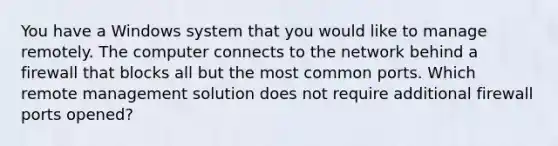 You have a Windows system that you would like to manage remotely. The computer connects to the network behind a firewall that blocks all but the most common ports. Which remote management solution does not require additional firewall ports opened?