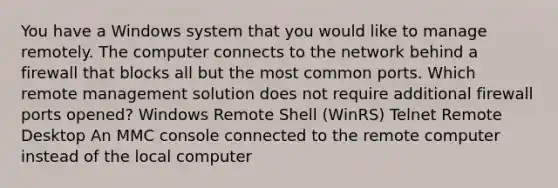 You have a Windows system that you would like to manage remotely. The computer connects to the network behind a firewall that blocks all but the most common ports. Which remote management solution does not require additional firewall ports opened? Windows Remote Shell (WinRS) Telnet Remote Desktop An MMC console connected to the remote computer instead of the local computer