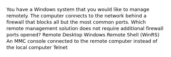 You have a Windows system that you would like to manage remotely. The computer connects to the network behind a firewall that blocks all but the most common ports. Which remote management solution does not require additional firewall ports opened? Remote Desktop Windows Remote Shell (WinRS) An MMC console connected to the remote computer instead of the local computer Telnet