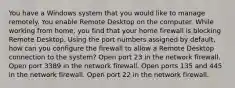 You have a Windows system that you would like to manage remotely. You enable Remote Desktop on the computer. While working from home, you find that your home firewall is blocking Remote Desktop. Using the port numbers assigned by default, how can you configure the firewall to allow a Remote Desktop connection to the system? Open port 23 in the network firewall. Open port 3389 in the network firewall. Open ports 135 and 445 in the network firewall. Open port 22 in the network firewall.