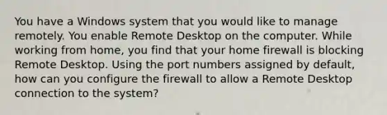 You have a Windows system that you would like to manage remotely. You enable Remote Desktop on the computer. While working from home, you find that your home firewall is blocking Remote Desktop. Using the port numbers assigned by default, how can you configure the firewall to allow a Remote Desktop connection to the system?