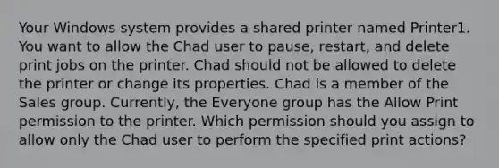 Your Windows system provides a shared printer named Printer1. You want to allow the Chad user to pause, restart, and delete print jobs on the printer. Chad should not be allowed to delete the printer or change its properties. Chad is a member of the Sales group. Currently, the Everyone group has the Allow Print permission to the printer. Which permission should you assign to allow only the Chad user to perform the specified print actions?