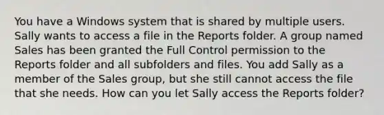 You have a Windows system that is shared by multiple users. Sally wants to access a file in the Reports folder. A group named Sales has been granted the Full Control permission to the Reports folder and all subfolders and files. You add Sally as a member of the Sales group, but she still cannot access the file that she needs. How can you let Sally access the Reports folder?