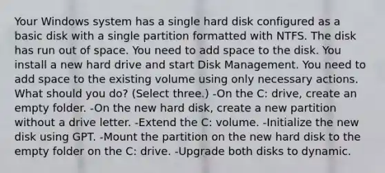 Your Windows system has a single hard disk configured as a basic disk with a single partition formatted with NTFS. The disk has run out of space. You need to add space to the disk. You install a new hard drive and start Disk Management. You need to add space to the existing volume using only necessary actions. What should you do? (Select three.) -On the C: drive, create an empty folder. -On the new hard disk, create a new partition without a drive letter. -Extend the C: volume. -Initialize the new disk using GPT. -Mount the partition on the new hard disk to the empty folder on the C: drive. -Upgrade both disks to dynamic.