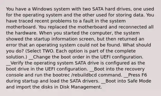 You have a Windows system with two SATA hard drives, one used for the operating system and the other used for storing data. You have traced recent problems to a fault in the system motherboard. You replaced the motherboard and reconnected all the hardware. When you started the computer, the system showed the startup information screen, but then returned an error that an operating system could not be found. What should you do? (Select TWO. Each option is part of the complete solution.) __Change the boot order in the UEFI configuration. __Verify the operating system SATA drive is configured as the boot drive in the UEFI configuration. __Boot into the recovery console and run the bootrec /rebuildbcd command. __Press F6 during startup and load the SATA drivers. __Boot into Safe Mode and import the disks in Disk Management.