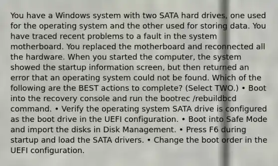 You have a Windows system with two SATA hard drives, one used for the operating system and the other used for storing data. You have traced recent problems to a fault in the system motherboard. You replaced the motherboard and reconnected all the hardware. When you started the computer, the system showed the startup information screen, but then returned an error that an operating system could not be found. Which of the following are the BEST actions to complete? (Select TWO.) • Boot into the recovery console and run the bootrec /rebuildbcd command. • Verify the operating system SATA drive is configured as the boot drive in the UEFI configuration. • Boot into Safe Mode and import the disks in Disk Management. • Press F6 during startup and load the SATA drivers. • Change the boot order in the UEFI configuration.