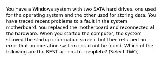 You have a Windows system with two SATA hard drives, one used for the operating system and the other used for storing data. You have traced recent problems to a fault in the system motherboard. You replaced the motherboard and reconnected all the hardware. When you started the computer, the system showed the startup information screen, but then returned an error that an operating system could not be found. Which of the following are the BEST actions to complete? (Select TWO).