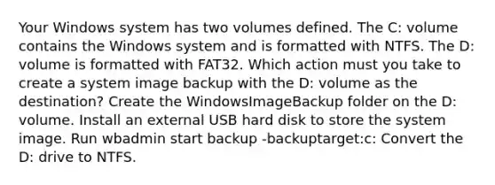 Your Windows system has two volumes defined. The C: volume contains the Windows system and is formatted with NTFS. The D: volume is formatted with FAT32. Which action must you take to create a system image backup with the D: volume as the destination? Create the WindowsImageBackup folder on the D: volume. Install an external USB hard disk to store the system image. Run wbadmin start backup -backuptarget:c: Convert the D: drive to NTFS.